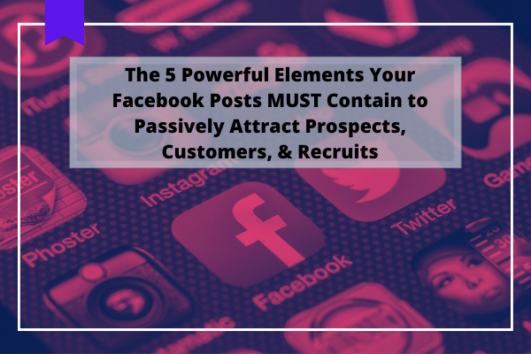 The 5 Powerful Elements Your Facebook Posts MUST Contain to Passively Attract Prospects, Customers, & Recruits